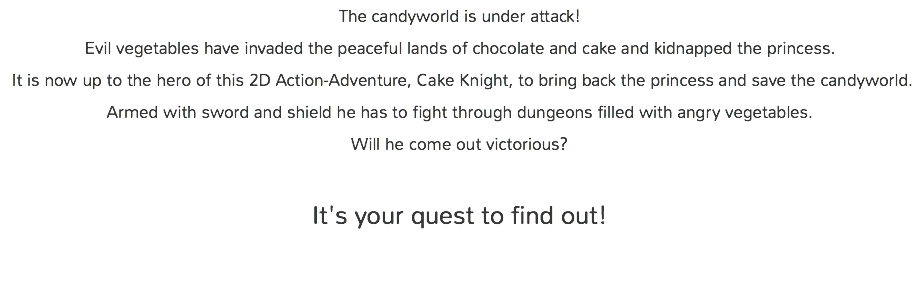 The candyworld is under attack! Evil vegetables have invaded the peaceful lands of chocolate and cake and kidnapped the princess. It is now up to the hero of this 2D Action-Adventure, Cake Knight, to bring back the princess and save the candyworld. Armed with sword and shield he has to fight through dungeons filled with angry vegetables. Will he come out victorious?   It's your quest to find out!